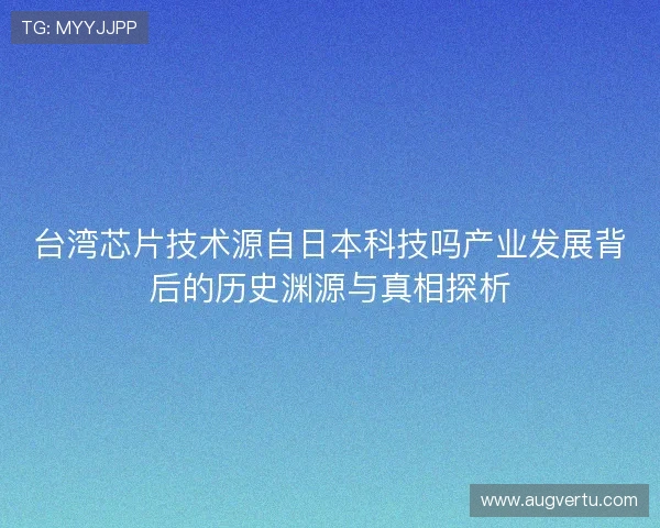 台湾芯片技术源自日本科技吗产业发展背后的历史渊源与真相探析